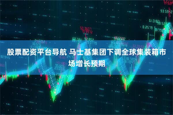 股票配资平台导航 马士基集团下调全球集装箱市场增长预期
