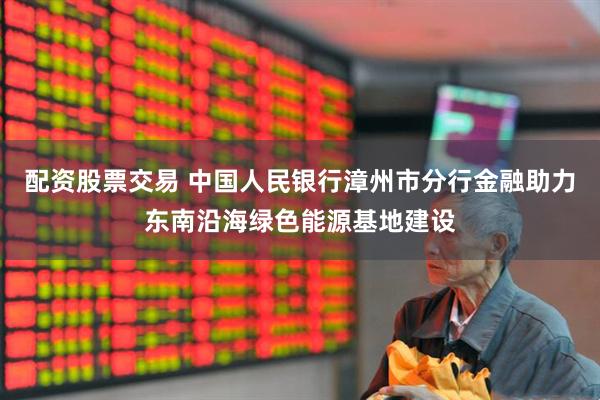 配资股票交易 中国人民银行漳州市分行金融助力东南沿海绿色能源基地建设