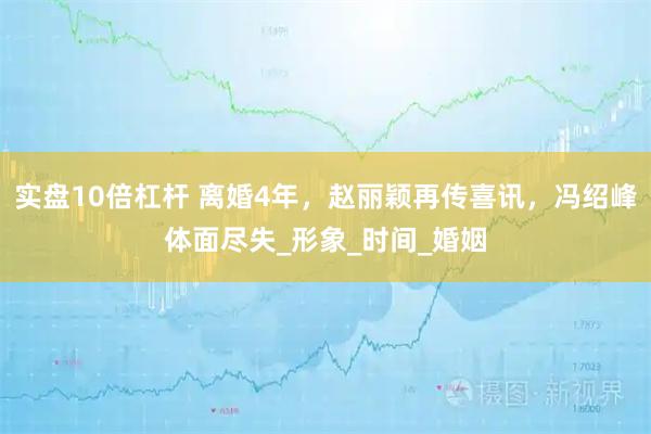 实盘10倍杠杆 离婚4年，赵丽颖再传喜讯，冯绍峰体面尽失_形象_时间_婚姻