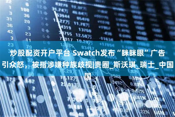 炒股配资开户平台 Swatch发布“眯眯眼”广告引众怒，被指涉嫌种族歧视|贵圈_斯沃琪_瑞士_中国