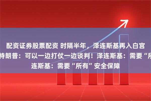 配资证券股票配资 时隔半年，泽连斯基再入白宫会晤特朗普！特朗普：可以一边打仗一边谈判！泽连斯基：需要“所有”安全保障