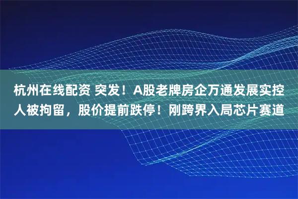 杭州在线配资 突发！A股老牌房企万通发展实控人被拘留，股价提前跌停！刚跨界入局芯片赛道