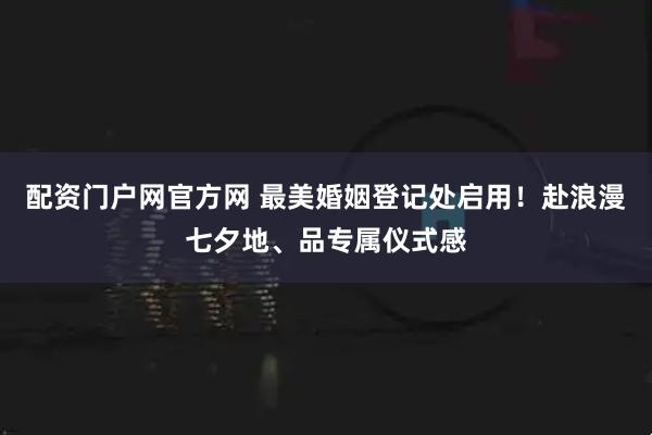 配资门户网官方网 最美婚姻登记处启用！赴浪漫七夕地、品专属仪式感