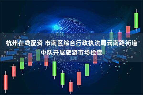 杭州在线配资 市南区综合行政执法局云南路街道中队开展旅游市场检查