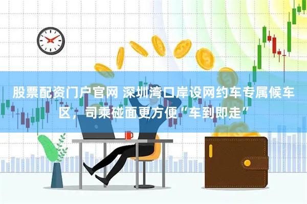 股票配资门户官网 深圳湾口岸设网约车专属候车区，司乘碰面更方便“车到即走”