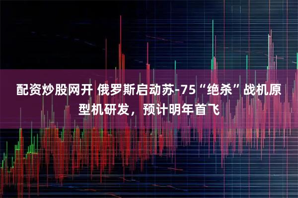 配资炒股网开 俄罗斯启动苏-75“绝杀”战机原型机研发，预计明年首飞